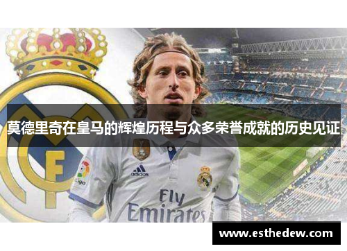 莫德里奇在皇马的辉煌历程与众多荣誉成就的历史见证 莫德里奇在皇马的辉煌历程与众多荣誉成就的历史见证