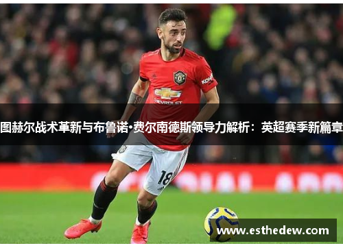 图赫尔战术革新与布鲁诺·费尔南德斯领导力解析:英超赛季新篇章 图赫尔战术革新与布鲁诺·费尔南德斯领导力解析:英超赛季新篇章