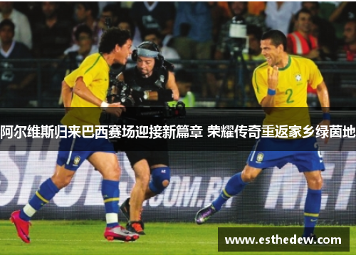 阿尔维斯归来巴西赛场迎接新篇章 荣耀传奇重返家乡绿茵地 阿尔维斯归来巴西赛场迎接新篇章 荣耀传奇重返家乡绿茵地