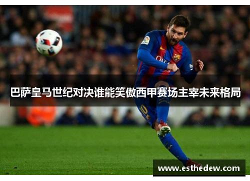 巴萨皇马世纪对决谁能笑傲西甲赛场主宰未来格局