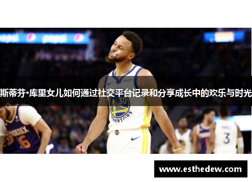 斯蒂芬·库里女儿如何通过社交平台记录和分享成长中的欢乐与时光 斯蒂芬·库里女儿如何通过社交平台记录和分享成长中的欢乐与时光