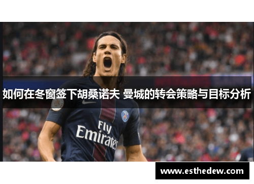如何在冬窗签下胡桑诺夫 曼城的转会策略与目标分析 如何在冬窗签下胡桑诺夫 曼城的转会策略与目标分析