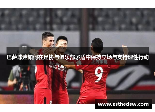 巴萨球迷如何在足协与俱乐部矛盾中保持立场与支持理性行动