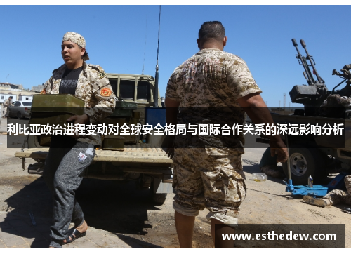 利比亚政治进程变动对全球安全格局与国际合作关系的深远影响分析 利比亚政治进程变动对全球安全格局与国际合作关系的深远影响分析