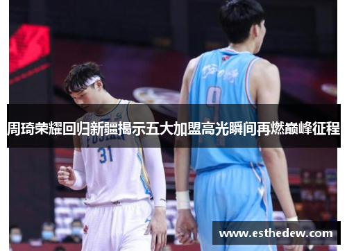 周琦荣耀回归新疆揭示五大加盟高光瞬间再燃巅峰征程 周琦荣耀回归新疆揭示五大加盟高光瞬间再燃巅峰征程