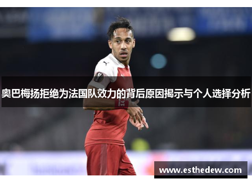 奥巴梅扬拒绝为法国队效力的背后原因揭示与个人选择分析 奥巴梅扬拒绝为法国队效力的背后原因揭示与个人选择分析