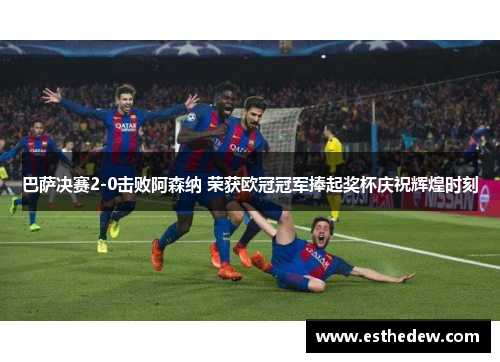 巴萨决赛2-0击败阿森纳 荣获欧冠冠军捧起奖杯庆祝辉煌时刻