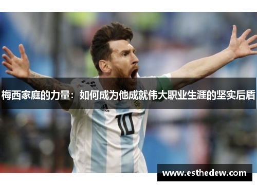 梅西家庭的力量:如何成为他成就伟大职业生涯的坚实后盾 梅西家庭的力量:如何成为他成就伟大职业生涯的坚实后盾